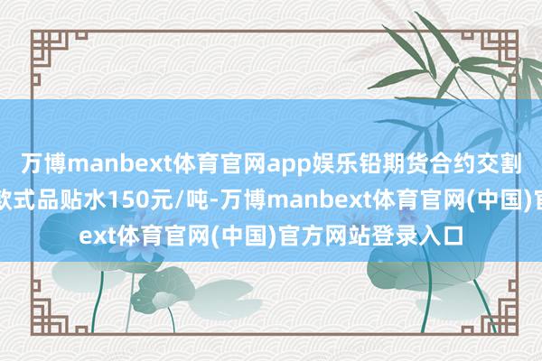 万博manbext体育官网app娱乐铅期货合约交割等级中替代品对款式品贴水150元/吨-万博manbext体育官网(中国)官方网站登录入口