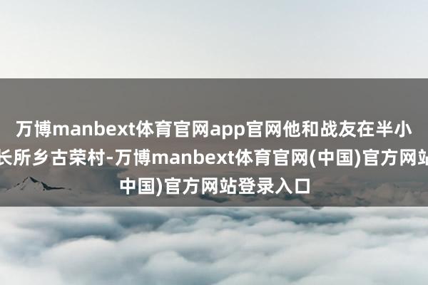 万博manbext体育官网app官网他和战友在半小时内赶到长所乡古荣村-万博manbext体育官网(中国)官方网站登录入口