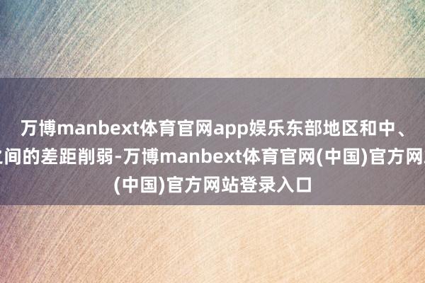 万博manbext体育官网app娱乐东部地区和中、西部地区之间的差距削弱-万博manbext体育官网(中国)官方网站登录入口
