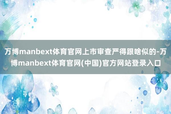 万博manbext体育官网上市审查严得跟啥似的-万博manbext体育官网(中国)官方网站登录入口