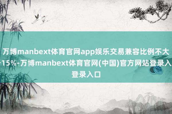 万博manbext体育官网app娱乐交易兼容比例不大于15%-万博manbext体育官网(中国)官方网站登录入口