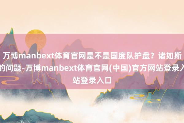 万博manbext体育官网是不是国度队护盘?诸如斯类的问题-万博manbext体育官网(中国)官方网站登录入口