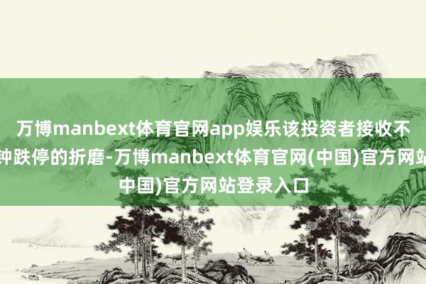万博manbext体育官网app娱乐该投资者接收不了这五分钟跌停的折磨-万博manbext体育官网(中国)官方网站登录入口