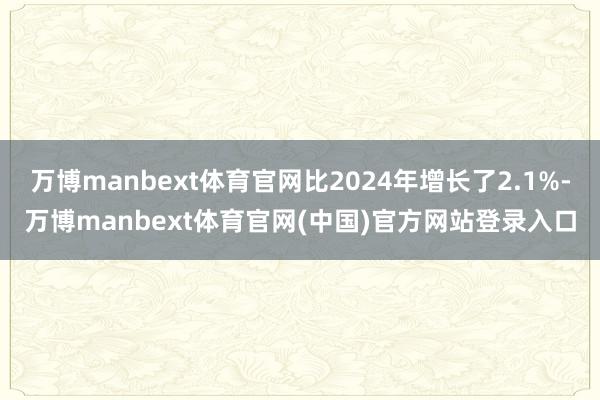 万博manbext体育官网比2024年增长了2.1%-万博manbext体育官网(中国)官方网站登录入口