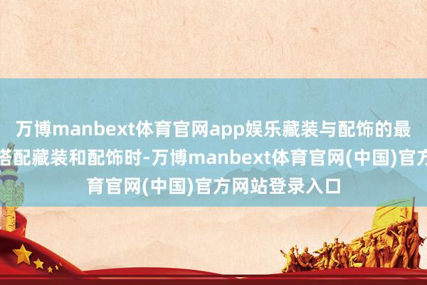 万博manbext体育官网app娱乐藏装与配饰的最好搭配战略在搭配藏装和配饰时-万博manbext体育官网(中国)官方网站登录入口