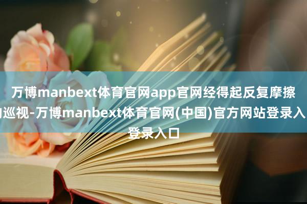 万博manbext体育官网app官网经得起反复摩擦的巡视-万博manbext体育官网(中国)官方网站登录入口