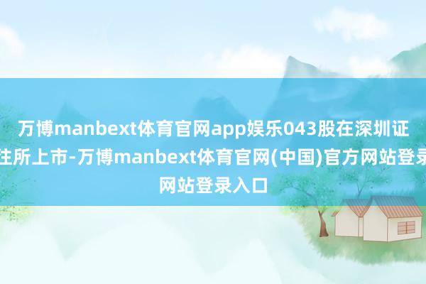 万博manbext体育官网app娱乐043股在深圳证券交往所上市-万博manbext体育官网(中国)官方网站登录入口