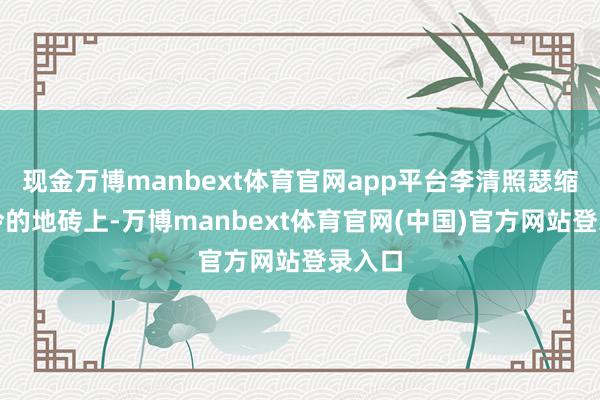 现金万博manbext体育官网app平台李清照瑟缩在冰冷的地砖上-万博manbext体育官网(中国)官方网站登录入口