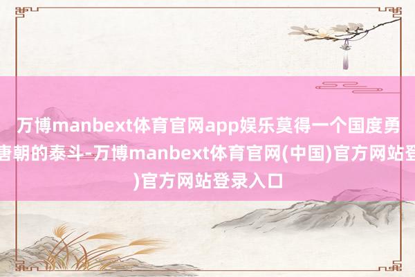 万博manbext体育官网app娱乐莫得一个国度勇于挑战唐朝的泰斗-万博manbext体育官网(中国)官方网站登录入口