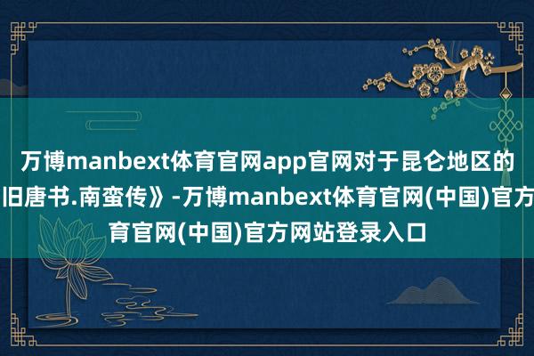 万博manbext体育官网app官网对于昆仑地区的历史记录是《旧唐书.南蛮传》-万博manbext体育官网(中国)官方网站登录入口