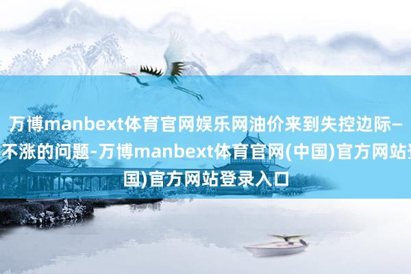 万博manbext体育官网娱乐网油价来到失控边际——不是涨不涨的问题-万博manbext体育官网(中国)官方网站登录入口