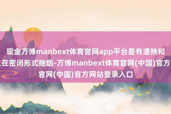 现金万博manbext体育官网app平台是有遭殃和义务实时制止在密闭形式抽烟-万博manbext体育官网(中国)官方网站登录入口