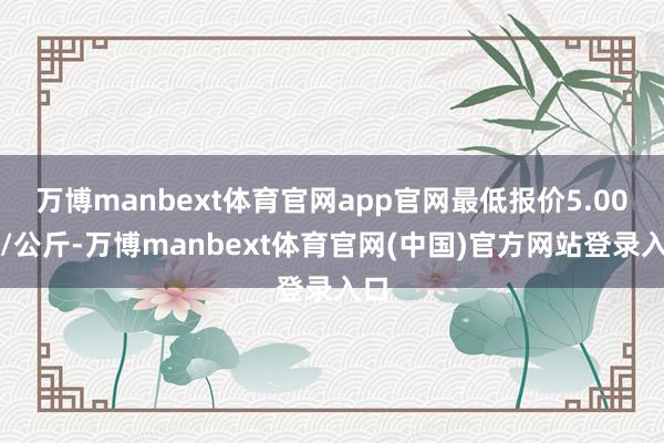万博manbext体育官网app官网最低报价5.00元/公斤-万博manbext体育官网(中国)官方网站登录入口