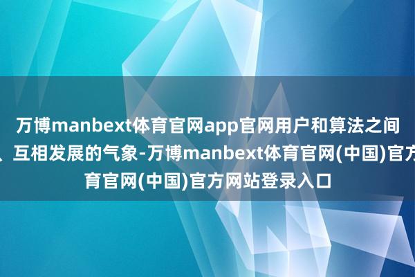 万博manbext体育官网app官网用户和算法之间处于互相反馈、互相发展的气象-万博manbext体育官网(中国)官方网站登录入口
