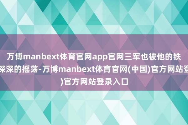 万博manbext体育官网app官网三军也被他的铁血军魂深深的摇荡-万博manbext体育官网(中国)官方网站登录入口