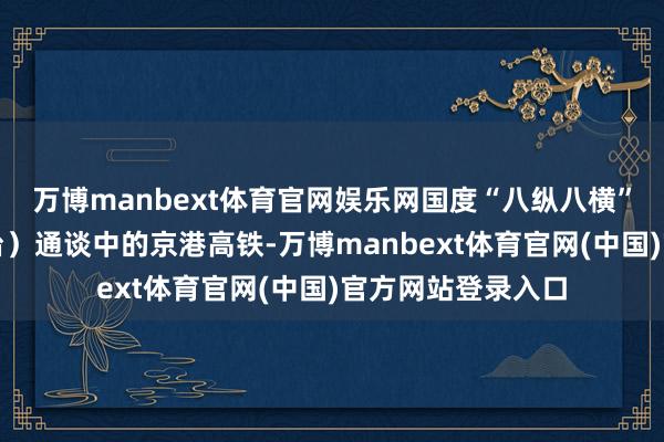万博manbext体育官网娱乐网国度“八纵八横”高铁网之京港（台）通谈中的京港高铁-万博manbext体育官网(中国)官方网站登录入口