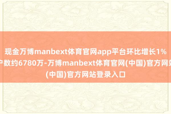现金万博manbext体育官网app平台环比增长1%;国外用户数约6780万-万博manbext体育官网(中国)官方网站登录入口