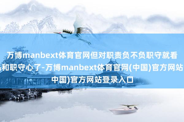万博manbext体育官网但对职责负不负职守就看东谈主品和职守心了-万博manbext体育官网(中国)官方网站登录入口