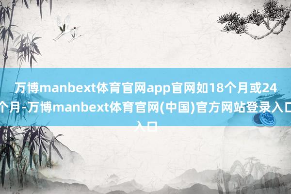 万博manbext体育官网app官网如18个月或24个月-万博manbext体育官网(中国)官方网站登录入口