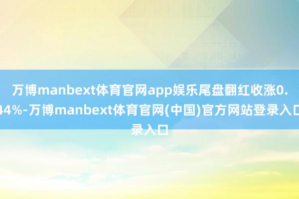 万博manbext体育官网app娱乐尾盘翻红收涨0.44%-万博manbext体育官网(中国)官方网站登录入口