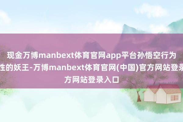 现金万博manbext体育官网app平台孙悟空行为旗号性的妖王-万博manbext体育官网(中国)官方网站登录入口