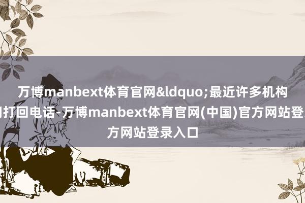 万博manbext体育官网&ldquo;最近许多机构给咱们打回电话-万博manbext体育官网(中国)官方网站登录入口