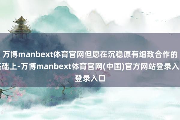 万博manbext体育官网但愿在沉稳原有细致合作的基础上-万博manbext体育官网(中国)官方网站登录入口