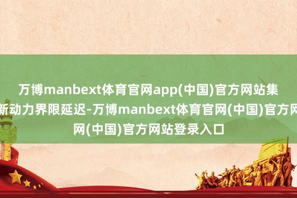 万博manbext体育官网app(中国)官方网站集团还加快向新动力界限延迟-万博manbext体育官网(中国)官方网站登录入口