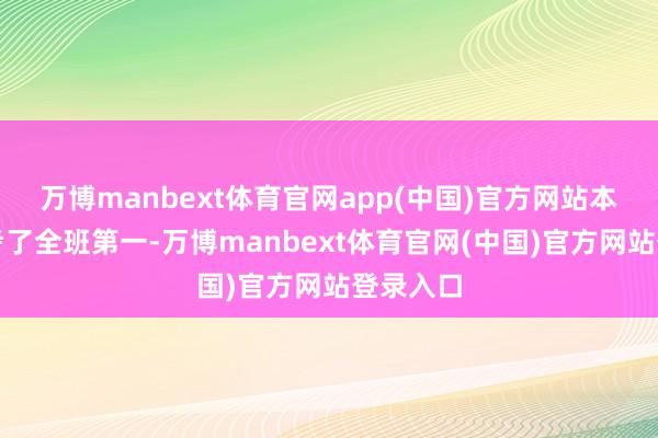 万博manbext体育官网app(中国)官方网站本年径直考了全班第一-万博manbext体育官网(中国)官方网站登录入口