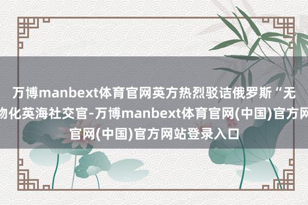 万博manbext体育官网英方热烈驳诘俄罗斯“无正大根由”物化英海社交官-万博manbext体育官网(中国)官方网站登录入口