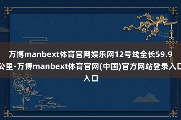 万博manbext体育官网娱乐网12号线全长59.9公里-万博manbext体育官网(中国)官方网站登录入口