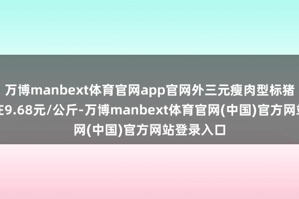 万博manbext体育官网app官网外三元瘦肉型标猪出栏均价在9.68元/公斤-万博manbext体育官网(中国)官方网站登录入口