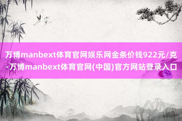 万博manbext体育官网娱乐网金条价钱922元/克-万博manbext体育官网(中国)官方网站登录入口