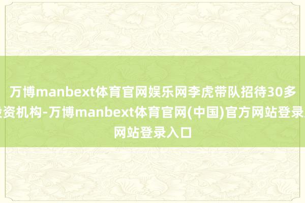 万博manbext体育官网娱乐网李虎带队招待30多家投资机构-万博manbext体育官网(中国)官方网站登录入口