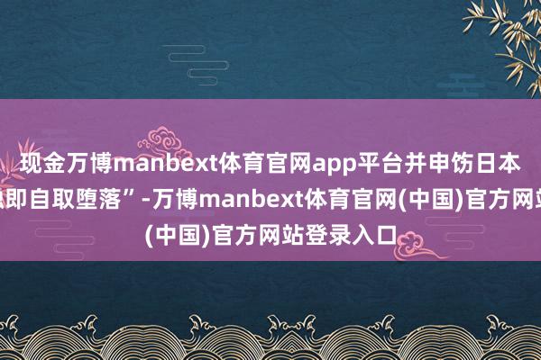 现金万博manbext体育官网app平台并申饬日本“奔向接触即自取堕落”-万博manbext体育官网(中国)官方网站登录入口