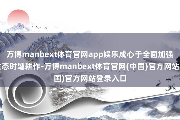 万博manbext体育官网app娱乐成心于全面加强新期间生态时髦耕作-万博manbext体育官网(中国)官方网站登录入口