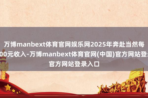 万博manbext体育官网娱乐网2025年奔赴当然每实现100元收入-万博manbext体育官网(中国)官方网站登录入口