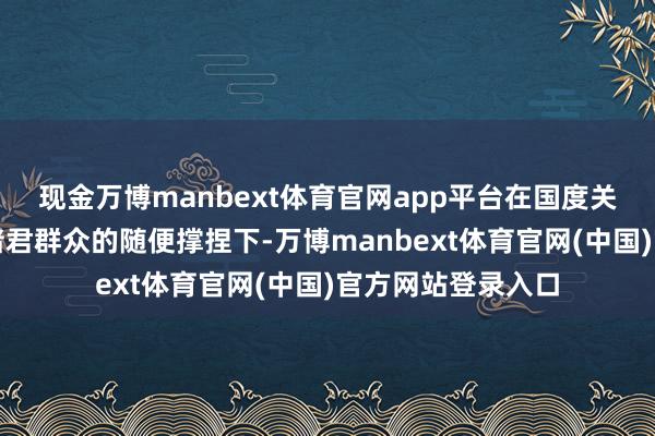 现金万博manbext体育官网app平台在国度关联部委的指点和诸君群众的随便撑捏下-万博manbext体育官网(中国)官方网站登录入口