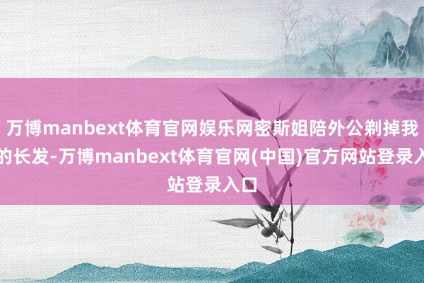 万博manbext体育官网娱乐网密斯姐陪外公剃掉我方的长发-万博manbext体育官网(中国)官方网站登录入口