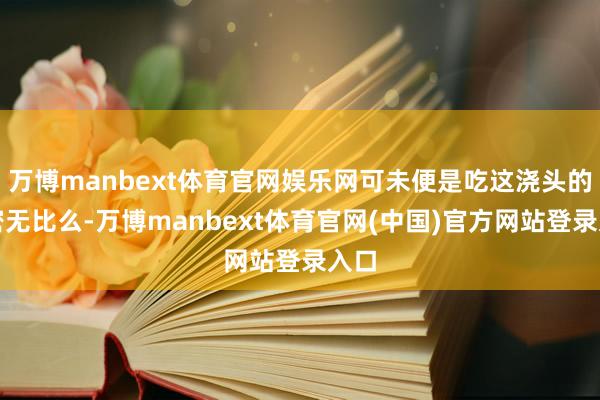 万博manbext体育官网娱乐网可未便是吃这浇头的邃密无比么-万博manbext体育官网(中国)官方网站登录入口