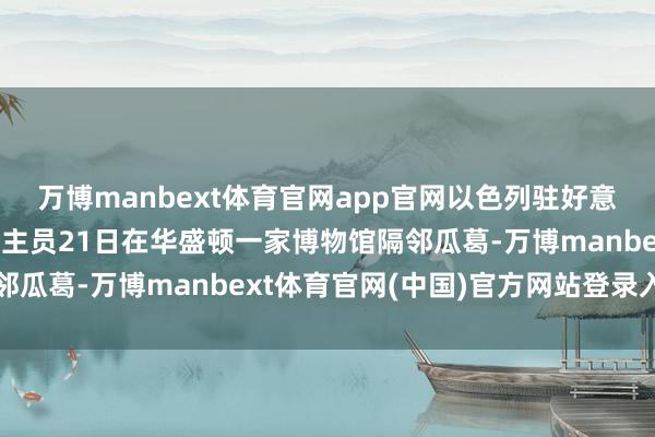 万博manbext体育官网app官网以色列驻好意思使馆两名使命主说念主员21日在华盛顿一家博物馆隔邻瓜葛-万博manbext体育官网(中国)官方网站登录入口