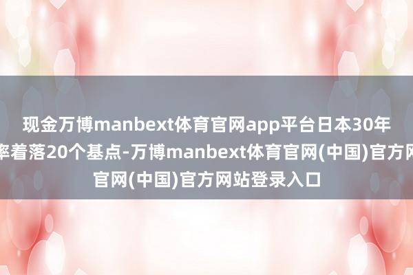 现金万博manbext体育官网app平台日本30年期国债收益率着落20个基点-万博manbext体育官网(中国)官方网站登录入口