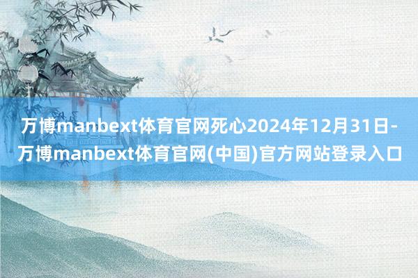 万博manbext体育官网死心2024年12月31日-万博manbext体育官网(中国)官方网站登录入口