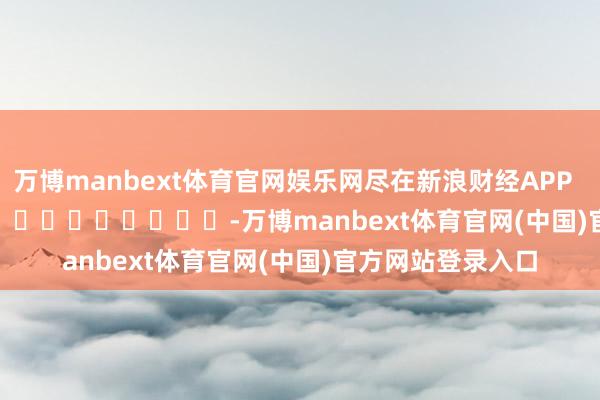 万博manbext体育官网娱乐网尽在新浪财经APP            													-万博manbext体育官网(中国)官方网站登录入口