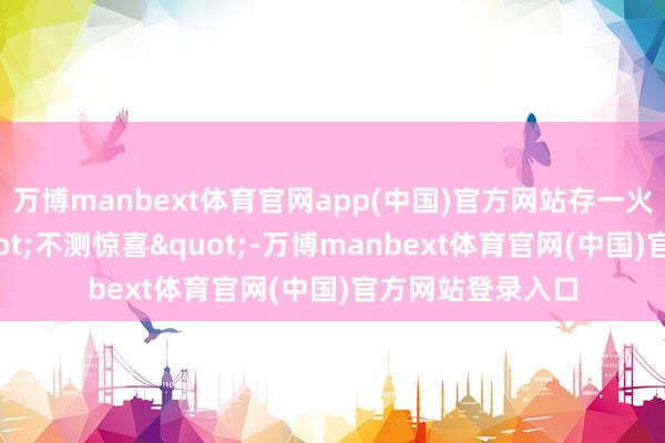万博manbext体育官网app(中国)官方网站存一火不肯接办这"不测惊喜"-万博manbext体育官网(中国)官方网站登录入口