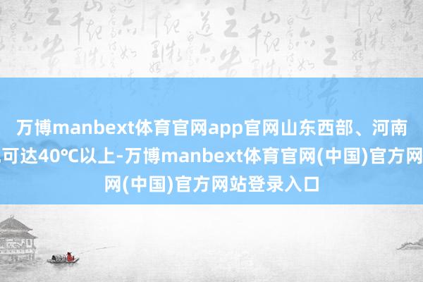 万博manbext体育官网app官网山东西部、河南东北部局地可达40℃以上-万博manbext体育官网(中国)官方网站登录入口