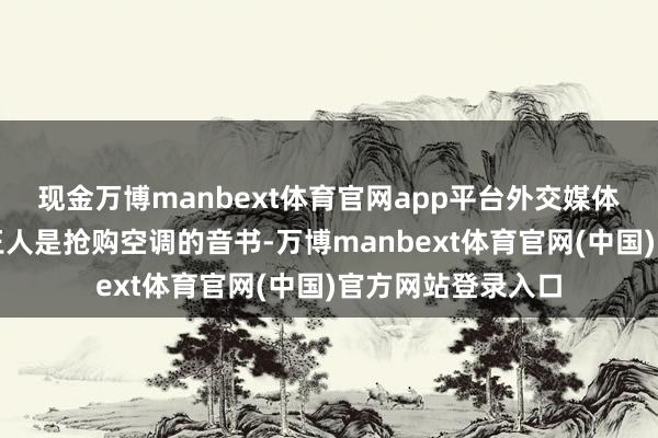 现金万博manbext体育官网app平台外交媒体上热搜确乎到处王人是抢购空调的音书-万博manbext体育官网(中国)官方网站登录入口