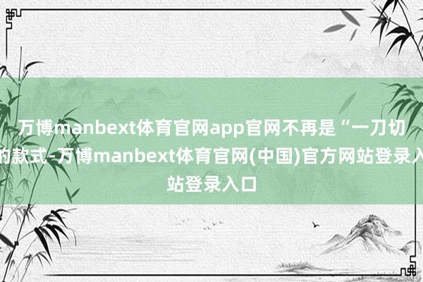 万博manbext体育官网app官网不再是“一刀切”的款式-万博manbext体育官网(中国)官方网站登录入口