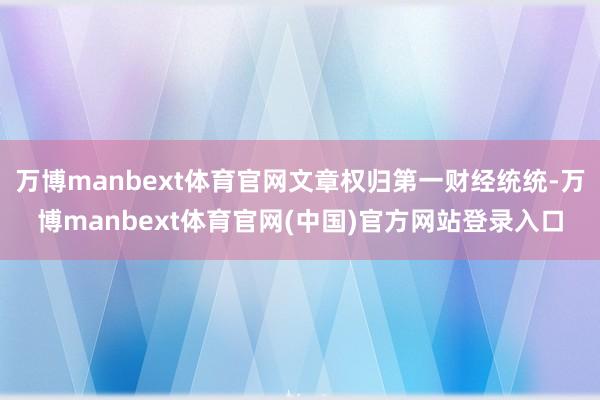 万博manbext体育官网文章权归第一财经统统-万博manbext体育官网(中国)官方网站登录入口
