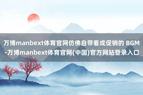 万博manbext体育官网仿佛自带看成促销的 BGM-万博manbext体育官网(中国)官方网站登录入口